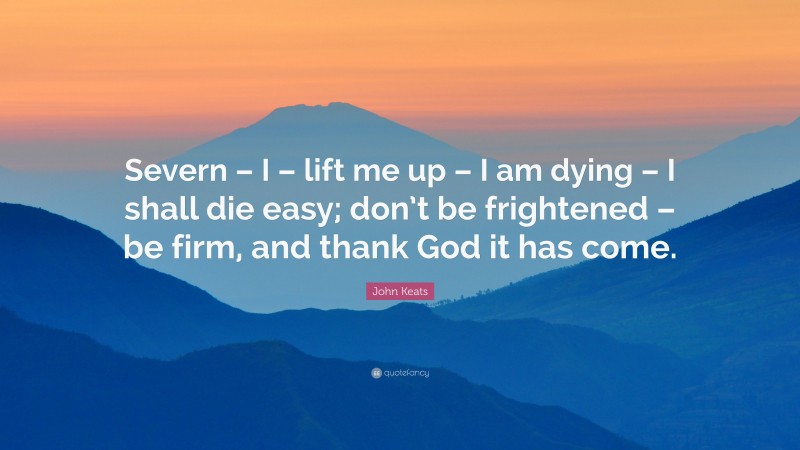 John Keats Quote: “Severn – I – lift me up – I am dying – I shall die easy; don’t be frightened – be firm, and thank God it has come.”