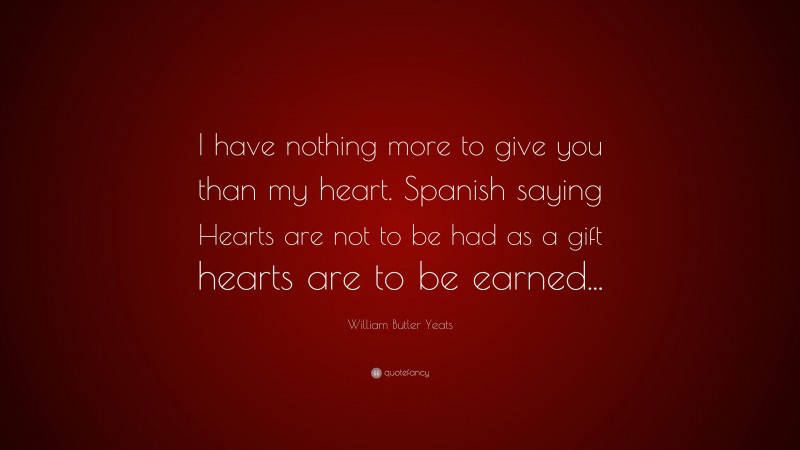 William Butler Yeats Quote: “I have nothing more to give you than my heart. Spanish saying Hearts are not to be had as a gift hearts are to be earned...”