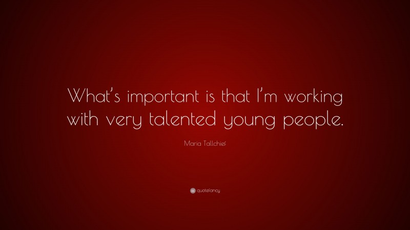 Maria Tallchief Quote: “What’s important is that I’m working with very talented young people.”