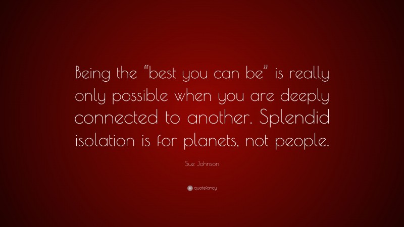 Sue Johnson Quote: “Being the “best you can be” is really only possible when you are deeply connected to another. Splendid isolation is for planets, not people.”