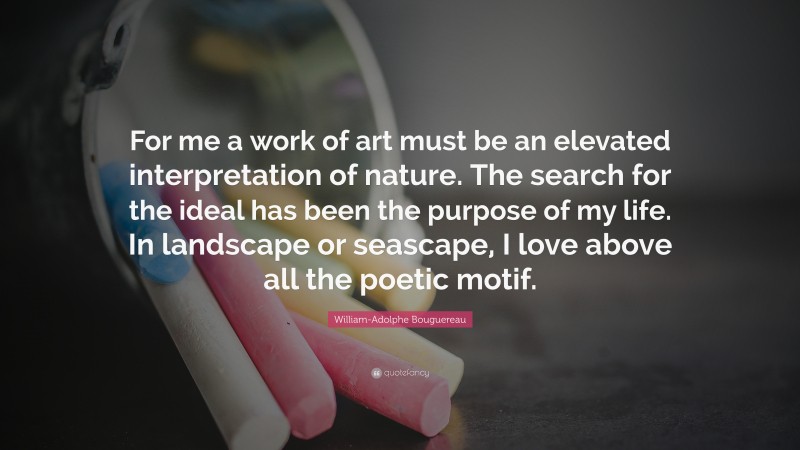 William-Adolphe Bouguereau Quote: “For me a work of art must be an elevated interpretation of nature. The search for the ideal has been the purpose of my life. In landscape or seascape, I love above all the poetic motif.”