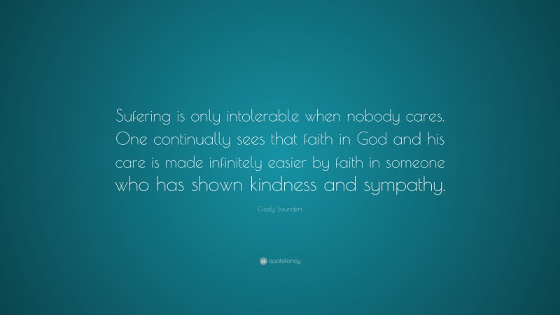 Cicely Saunders Quote: “Sufering is only intolerable when nobody cares. One continually sees that faith in God and his care is made infinitely easier by faith in someone who has shown kindness and sympathy.”