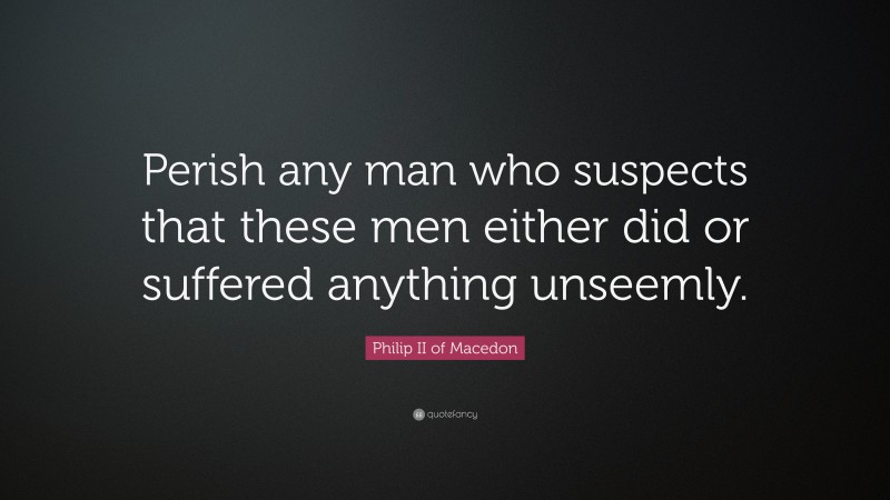 Philip II of Macedon Quote: “Perish any man who suspects that these men either did or suffered anything unseemly.”
