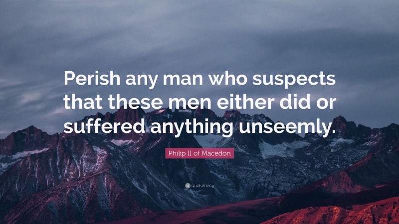 Philip II of Macedon Quote: “Perish any man who suspects that these men either did or suffered anything unseemly.”