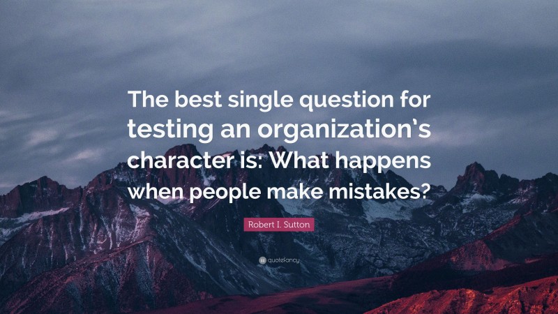 Robert I. Sutton Quote: “The best single question for testing an organization’s character is: What happens when people make mistakes?”