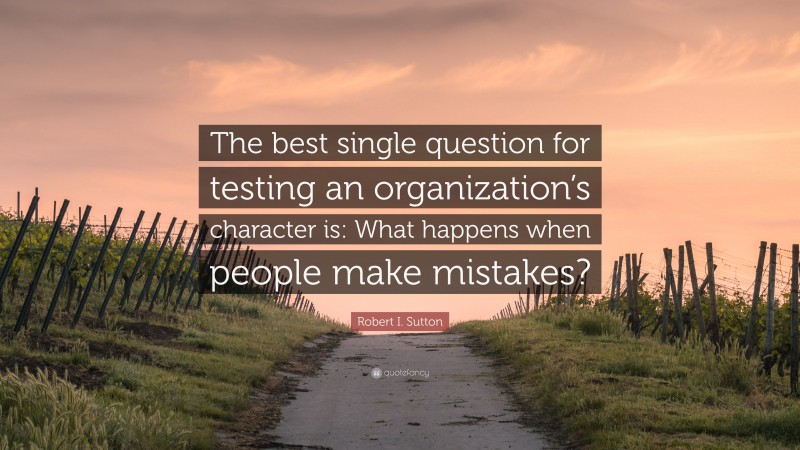 Robert I. Sutton Quote: “The best single question for testing an organization’s character is: What happens when people make mistakes?”