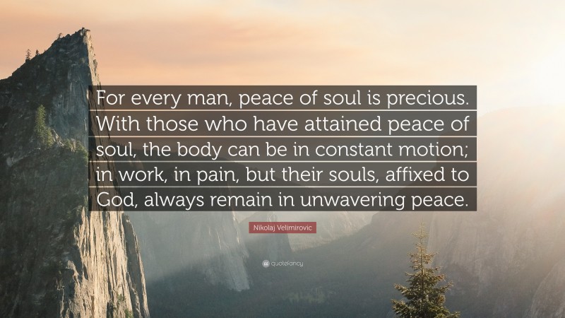Nikolaj Velimirovic Quote: “For every man, peace of soul is precious. With those who have attained peace of soul, the body can be in constant motion; in work, in pain, but their souls, affixed to God, always remain in unwavering peace.”