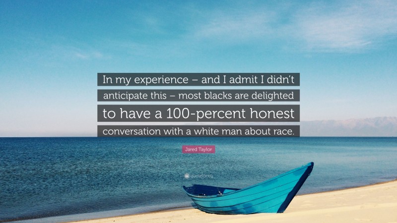 Jared Taylor Quote: “In my experience – and I admit I didn’t anticipate this – most blacks are delighted to have a 100-percent honest conversation with a white man about race.”