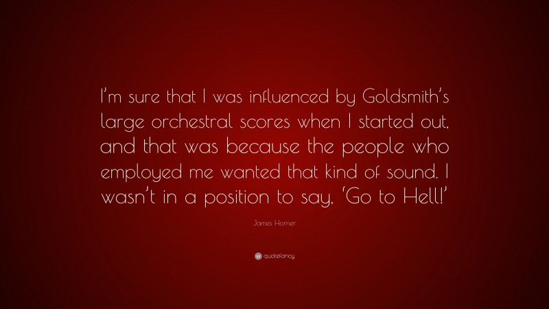 James Horner Quote: “I’m sure that I was influenced by Goldsmith’s large orchestral scores when I started out, and that was because the people who employed me wanted that kind of sound. I wasn’t in a position to say, ‘Go to Hell!’”