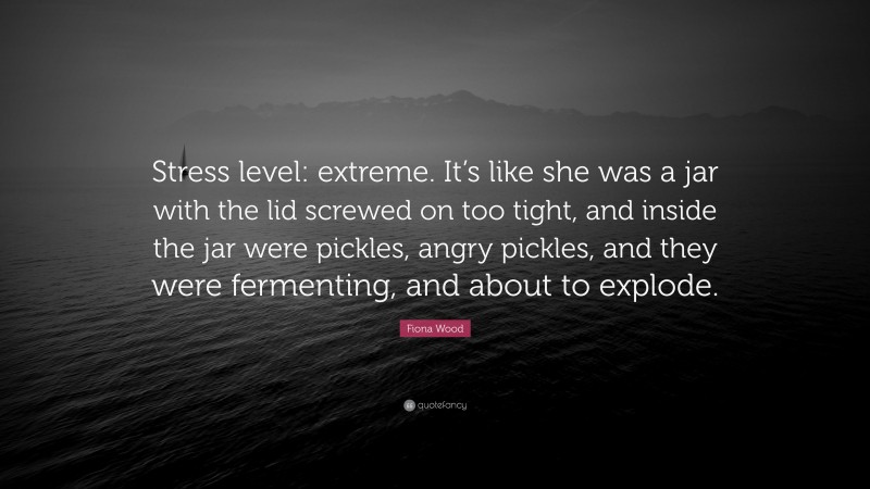 Fiona Wood Quote: “Stress level: extreme. It’s like she was a jar with the lid screwed on too tight, and inside the jar were pickles, angry pickles, and they were fermenting, and about to explode.”