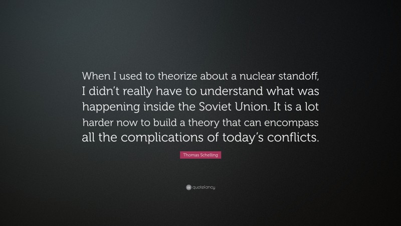 Thomas Schelling Quote: “When I used to theorize about a nuclear standoff, I didn’t really have to understand what was happening inside the Soviet Union. It is a lot harder now to build a theory that can encompass all the complications of today’s conflicts.”