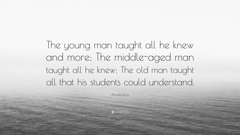 Arnold Ross Quote: “The young man taught all he knew and more; The middle-aged man taught all he knew; The old man taught all that his students could understand.”