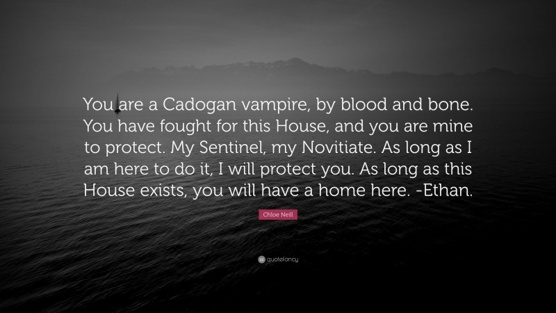 Chloe Neill Quote: “You are a Cadogan vampire, by blood and bone. You have fought for this House, and you are mine to protect. My Sentinel, my Novitiate. As long as I am here to do it, I will protect you. As long as this House exists, you will have a home here. -Ethan.”