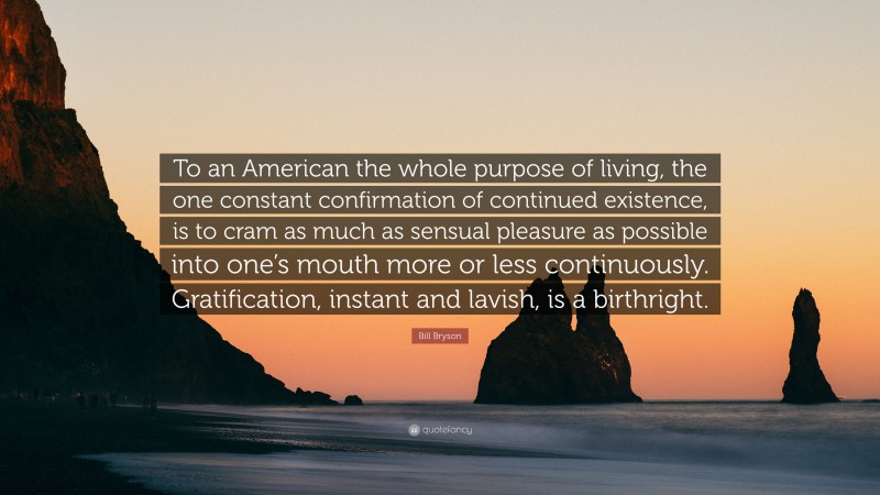 Bill Bryson Quote: “To an American the whole purpose of living, the one constant confirmation of continued existence, is to cram as much as sensual pleasure as possible into one’s mouth more or less continuously. Gratification, instant and lavish, is a birthright.”
