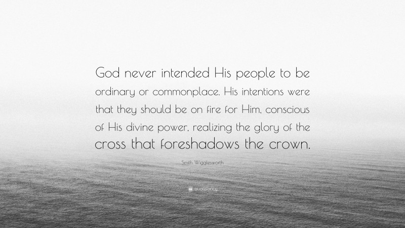 Smith Wigglesworth Quote: “God never intended His people to be ordinary or commonplace. His intentions were that they should be on fire for Him, conscious of His divine power, realizing the glory of the cross that foreshadows the crown.”