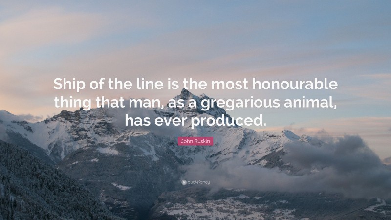 John Ruskin Quote: “Ship of the line is the most honourable thing that man, as a gregarious animal, has ever produced.”