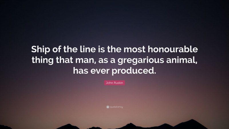 John Ruskin Quote: “Ship of the line is the most honourable thing that man, as a gregarious animal, has ever produced.”