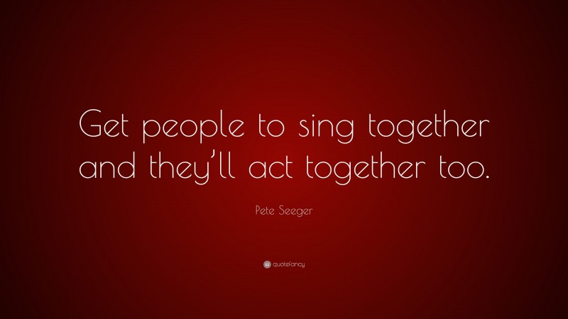 Pete Seeger Quote: “Get people to sing together and they’ll act together too.”