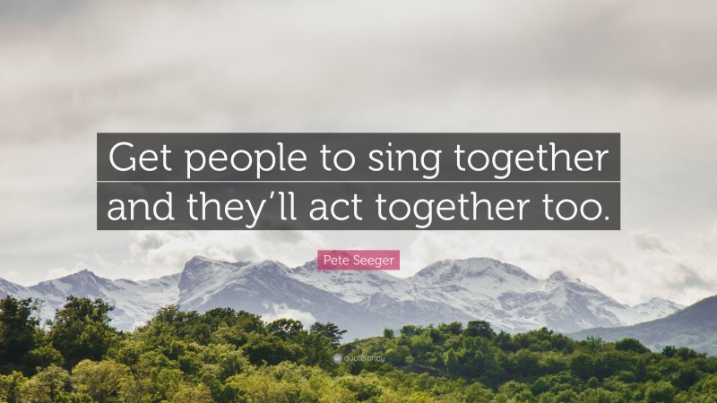 Pete Seeger Quote: “Get people to sing together and they’ll act together too.”