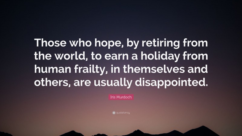 Iris Murdoch Quote: “Those who hope, by retiring from the world, to earn a holiday from human frailty, in themselves and others, are usually disappointed.”