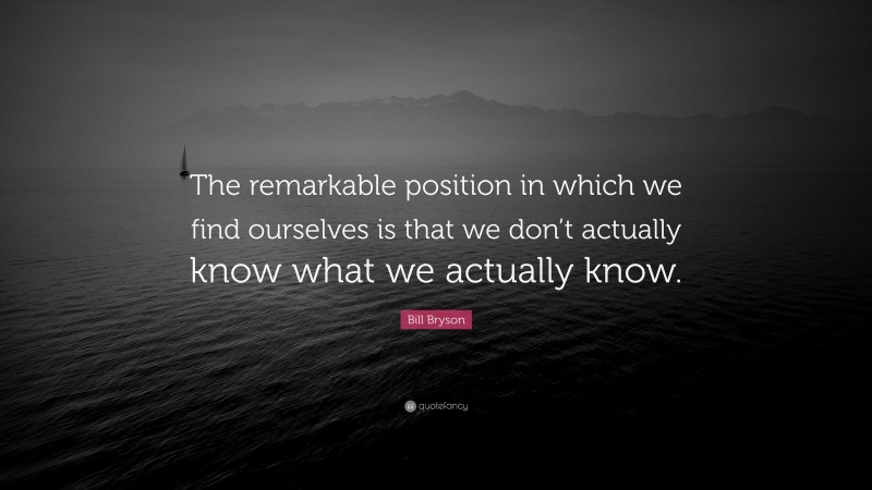 Bill Bryson Quote: “The remarkable position in which we find ourselves is that we don’t actually know what we actually know.”