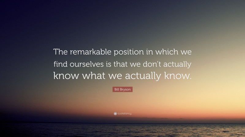 Bill Bryson Quote: “The remarkable position in which we find ourselves is that we don’t actually know what we actually know.”