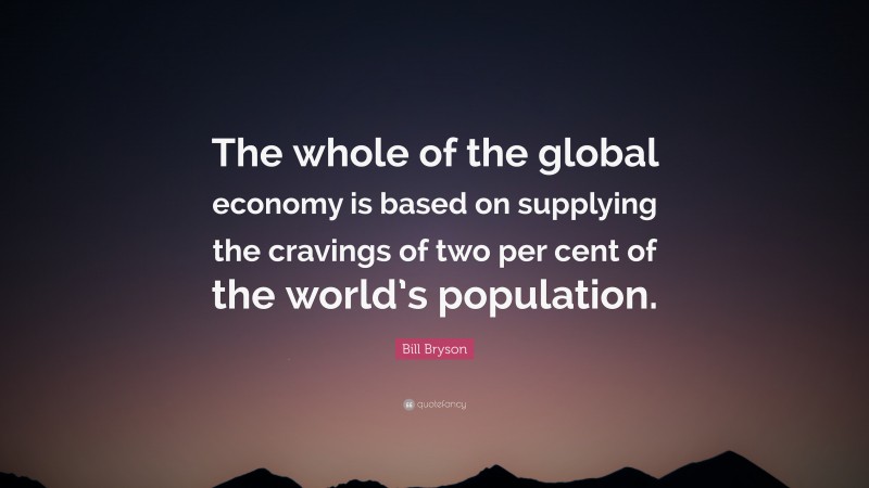 Bill Bryson Quote: “The whole of the global economy is based on supplying the cravings of two per cent of the world’s population.”