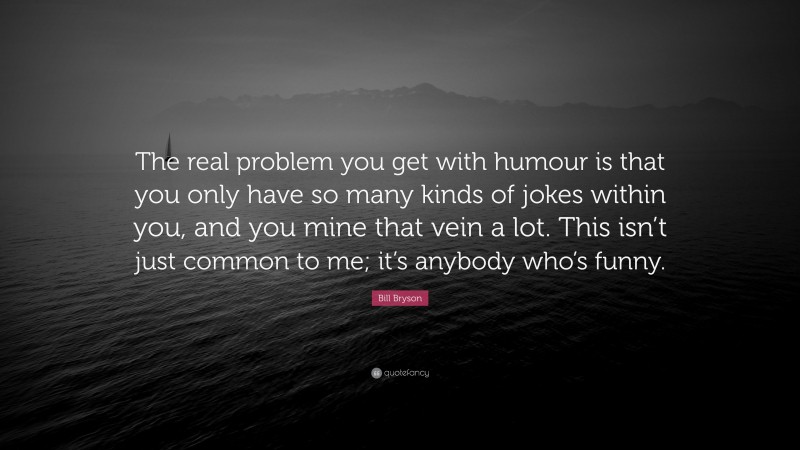 Bill Bryson Quote: “The real problem you get with humour is that you only have so many kinds of jokes within you, and you mine that vein a lot. This isn’t just common to me; it’s anybody who’s funny.”