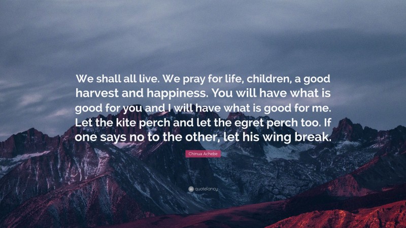 Chinua Achebe Quote: “We shall all live. We pray for life, children, a good harvest and happiness. You will have what is good for you and I will have what is good for me. Let the kite perch and let the egret perch too. If one says no to the other, let his wing break.”