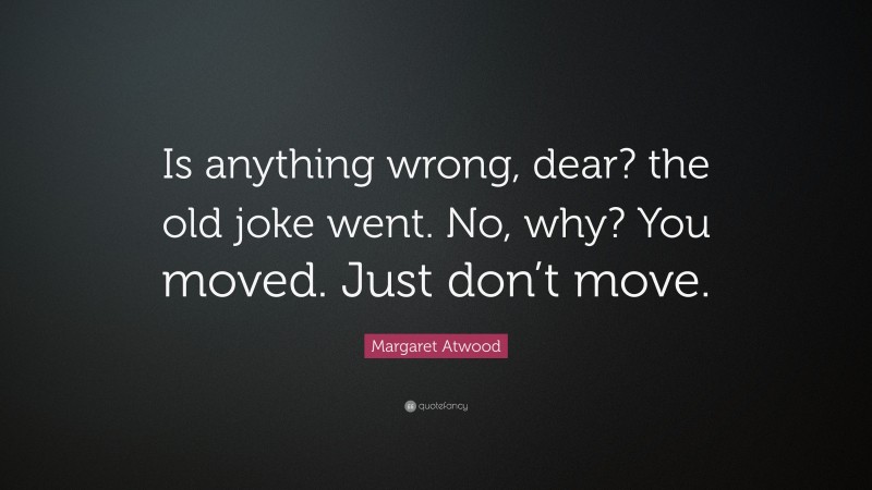 Margaret Atwood Quote: “Is anything wrong, dear? the old joke went. No, why? You moved. Just don’t move.”
