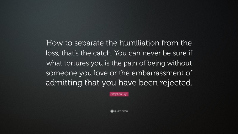 Stephen Fry Quote: “How to separate the humiliation from the loss, that’s the catch. You can never be sure if what tortures you is the pain of being without someone you love or the embarrassment of admitting that you have been rejected.”