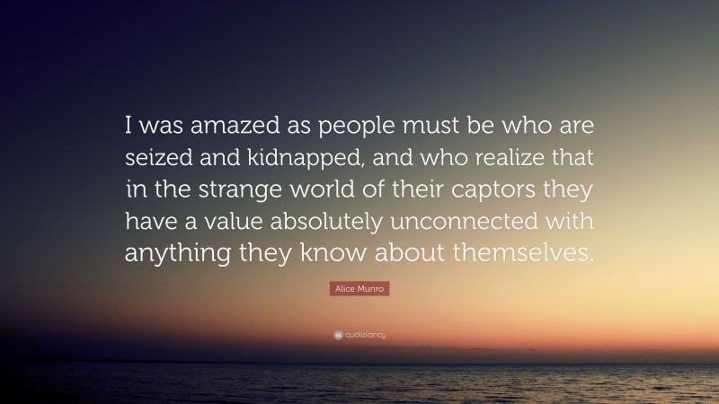 Alice Munro Quote: “I was amazed as people must be who are seized and kidnapped, and who realize that in the strange world of their captors they have a value absolutely unconnected with anything they know about themselves.”