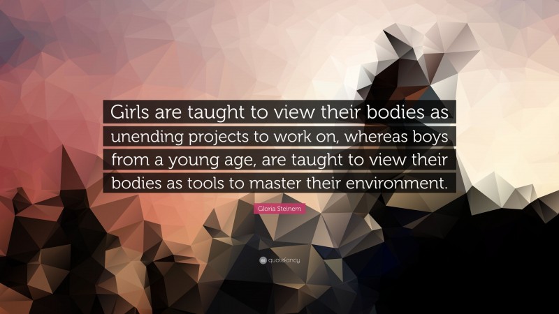 Gloria Steinem Quote: “Girls are taught to view their bodies as unending projects to work on, whereas boys from a young age, are taught to view their bodies as tools to master their environment.”