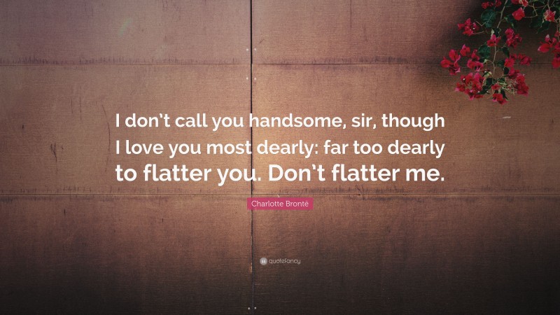 Charlotte Brontë Quote: “I don’t call you handsome, sir, though I love you most dearly: far too dearly to flatter you. Don’t flatter me.”