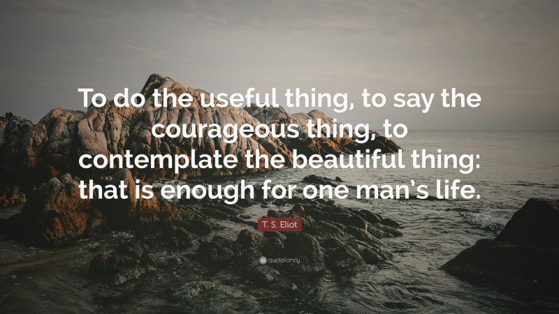 T. S. Eliot Quote: “To do the useful thing, to say the courageous thing, to contemplate the beautiful thing: that is enough for one man’s life.”
