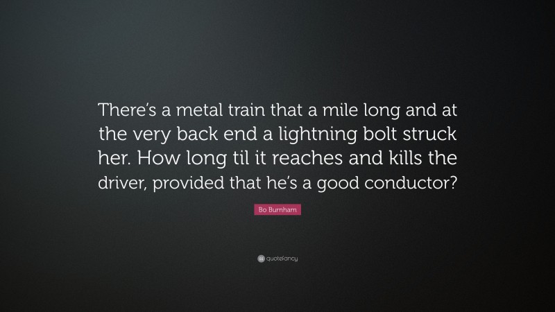 Bo Burnham Quote: “There’s a metal train that a mile long and at the very back end a lightning bolt struck her. How long til it reaches and kills the driver, provided that he’s a good conductor?”