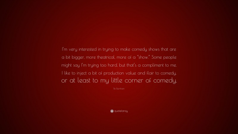 Bo Burnham Quote: “I’m very interested in trying to make comedy shows that are a bit bigger, more theatrical, more of a “show.” Some people might say I’m trying too hard, but that’s a compliment to me. I like to inject a bit of production value and flair to comedy, or at least to my little corner of comedy.”