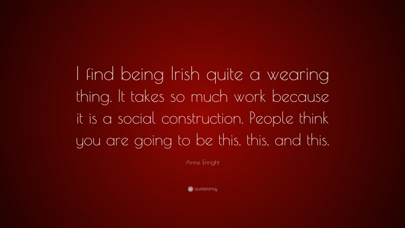 Anne Enright Quote: “I find being Irish quite a wearing thing. It takes so much work because it is a social construction. People think you are going to be this, this, and this.”