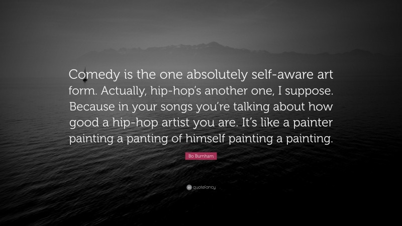 Bo Burnham Quote: “Comedy is the one absolutely self-aware art form. Actually, hip-hop’s another one, I suppose. Because in your songs you’re talking about how good a hip-hop artist you are. It’s like a painter painting a panting of himself painting a painting.”
