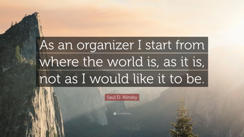 Saul D. Alinsky Quote: “As an organizer I start from where the world is, as it is, not as I would like it to be.”