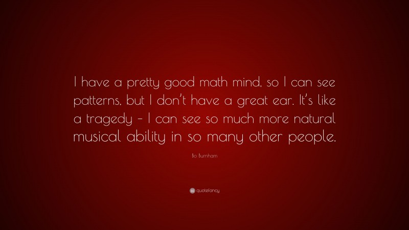 Bo Burnham Quote: “I have a pretty good math mind, so I can see patterns, but I don’t have a great ear. It’s like a tragedy – I can see so much more natural musical ability in so many other people.”