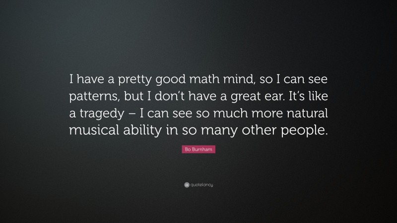 Bo Burnham Quote: “I have a pretty good math mind, so I can see patterns, but I don’t have a great ear. It’s like a tragedy – I can see so much more natural musical ability in so many other people.”