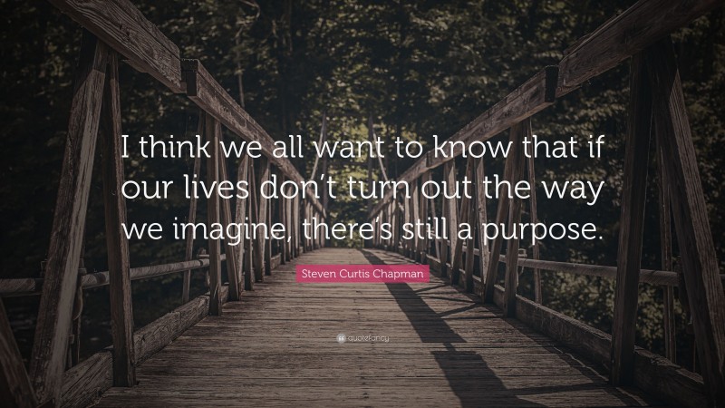 Steven Curtis Chapman Quote: “I think we all want to know that if our lives don’t turn out the way we imagine, there’s still a purpose.”