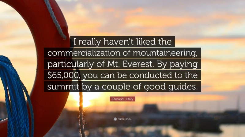 Edmund Hillary Quote: “I really haven’t liked the commercialization of mountaineering, particularly of Mt. Everest. By paying $65,000, you can be conducted to the summit by a couple of good guides.”