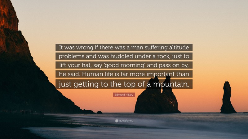 Edmund Hillary Quote: “It was wrong if there was a man suffering altitude problems and was huddled under a rock, just to lift your hat, say ‘good morning’ and pass on by, he said. Human life is far more important than just getting to the top of a mountain.”