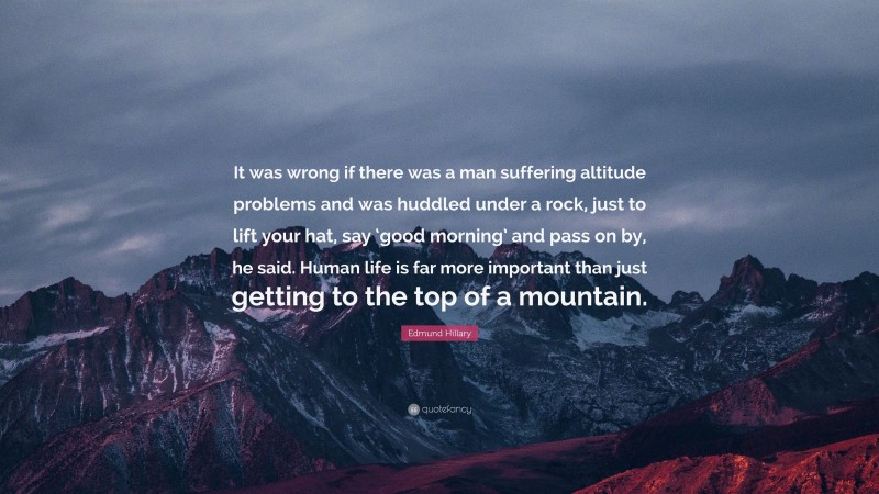 Edmund Hillary Quote: “It was wrong if there was a man suffering altitude problems and was huddled under a rock, just to lift your hat, say ‘good morning’ and pass on by, he said. Human life is far more important than just getting to the top of a mountain.”