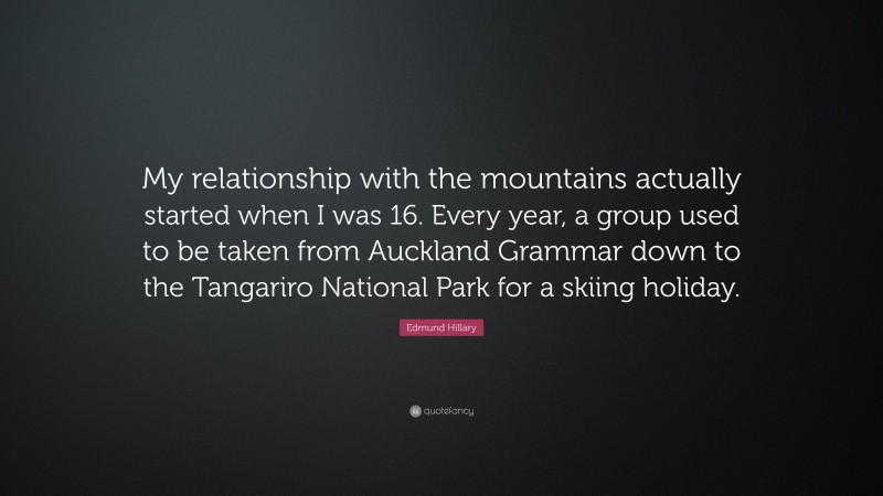 Edmund Hillary Quote: “My relationship with the mountains actually started when I was 16. Every year, a group used to be taken from Auckland Grammar down to the Tangariro National Park for a skiing holiday.”