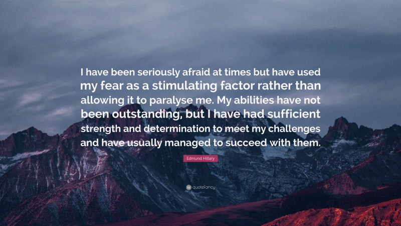 Edmund Hillary Quote: “I have been seriously afraid at times but have used my fear as a stimulating factor rather than allowing it to paralyse me. My abilities have not been outstanding, but I have had sufficient strength and determination to meet my challenges and have usually managed to succeed with them.”