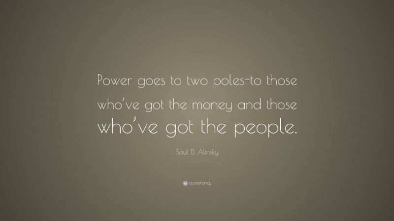 Saul D. Alinsky Quote: “Power goes to two poles-to those who’ve got the money and those who’ve got the people.”