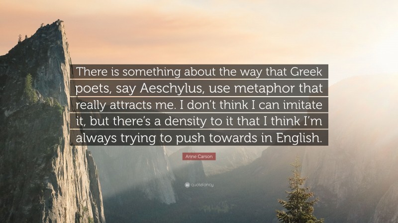 Anne Carson Quote: “There is something about the way that Greek poets, say Aeschylus, use metaphor that really attracts me. I don’t think I can imitate it, but there’s a density to it that I think I’m always trying to push towards in English.”